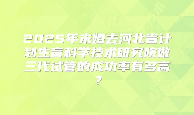 2025年未婚去河北省计划生育科学技术研究院做三代试管的成功率有多高?