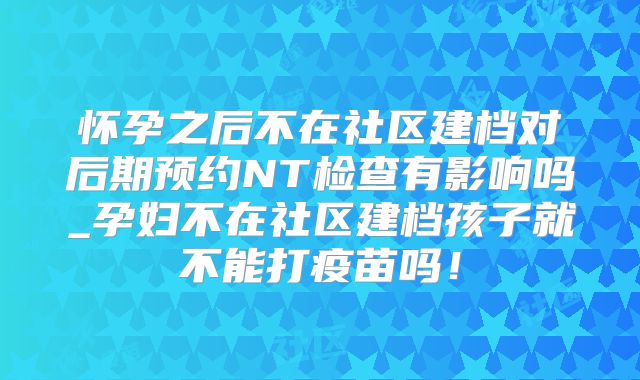 怀孕之后不在社区建档对后期预约NT检查有影响吗_孕妇不在社区建档孩子就不能打疫苗吗！