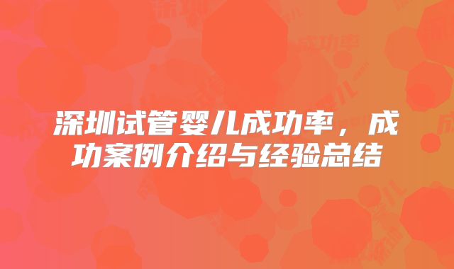 深圳试管婴儿成功率，成功案例介绍与经验总结