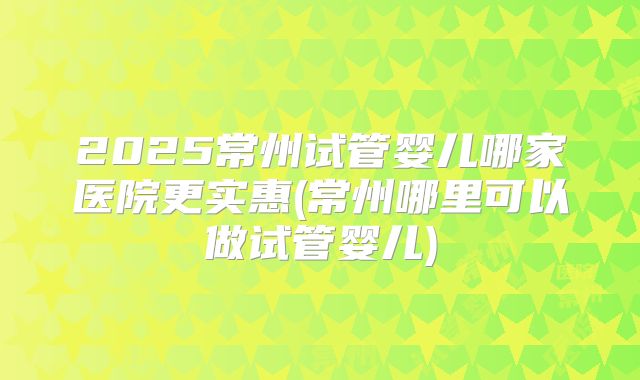 2025常州试管婴儿哪家医院更实惠(常州哪里可以做试管婴儿)