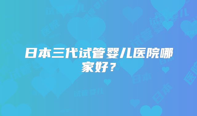 日本三代试管婴儿医院哪家好？