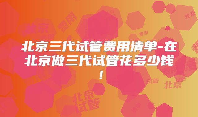 北京三代试管费用清单-在北京做三代试管花多少钱！