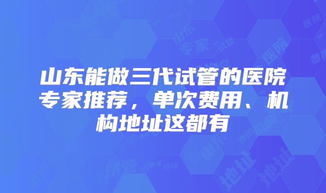 山东能做三代试管的医院专家推荐，单次费用、机构地址这都有