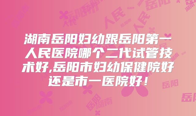 湖南岳阳妇幼跟岳阳第一人民医院哪个二代试管技术好,岳阳市妇幼保健院好还是市一医院好！