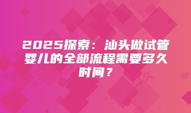 2025探索：汕头做试管婴儿的全部流程需要多久时间？