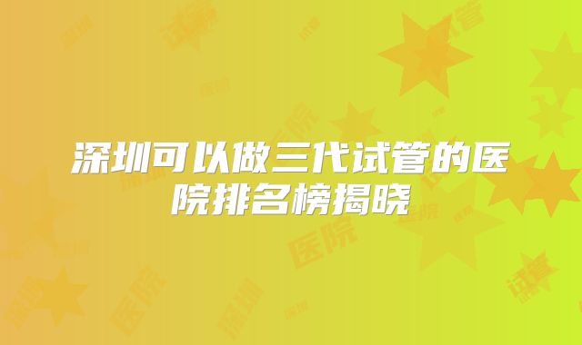 深圳可以做三代试管的医院排名榜揭晓