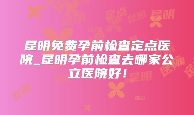 昆明免费孕前检查定点医院_昆明孕前检查去哪家公立医院好！