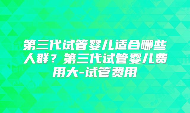 第三代试管婴儿适合哪些人群？第三代试管婴儿费用大-试管费用
