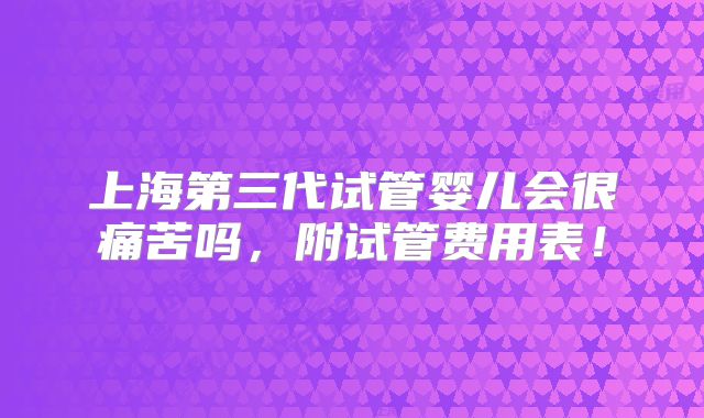 上海第三代试管婴儿会很痛苦吗,附试管费用表!