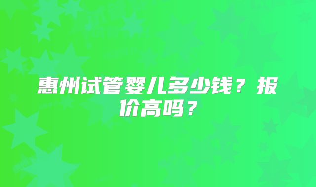 惠州试管婴儿多少钱？报价高吗？