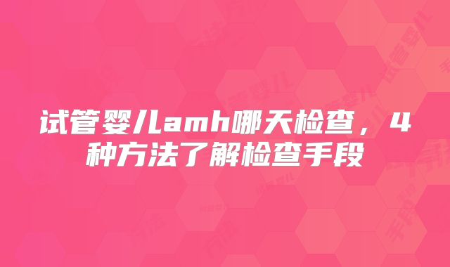 试管婴儿amh哪天检查，4种方法了解检查手段
