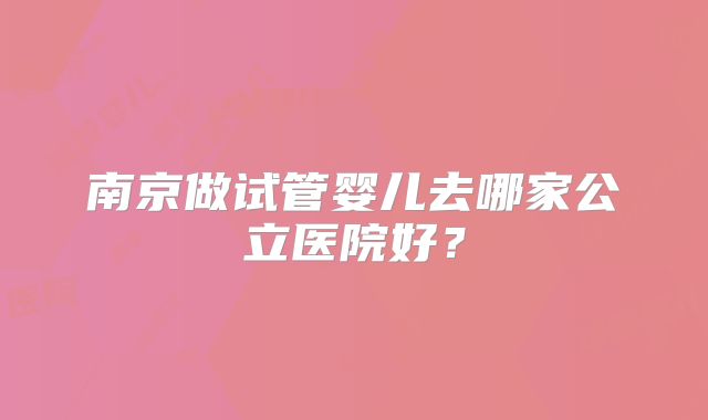 南京做试管婴儿去哪家公立医院好?