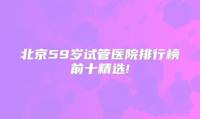 北京59岁试管医院排行榜前十精选!