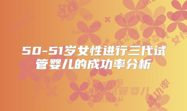 50-51岁女性进行三代试管婴儿的成功率分析