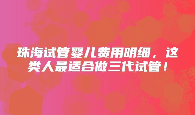 珠海试管婴儿费用明细，这类人最适合做三代试管！