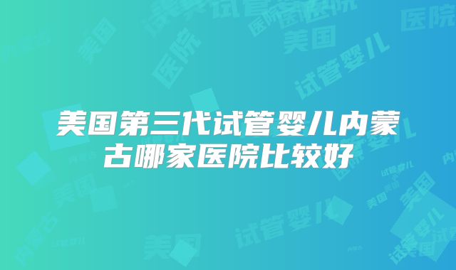 美国第三代试管婴儿内蒙古哪家医院比较好