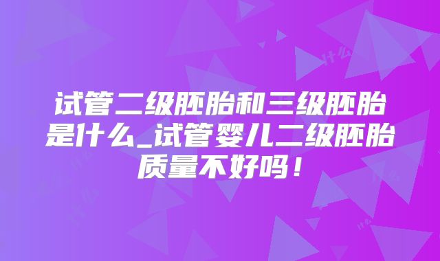 试管二级胚胎和三级胚胎是什么_试管婴儿二级胚胎质量不好吗!