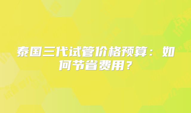 泰国三代试管价格预算:如何节省费用?