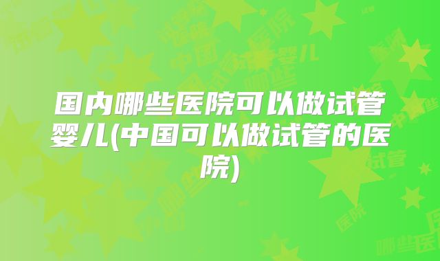 国内哪些医院可以做试管婴儿(中国可以做试管的医院)