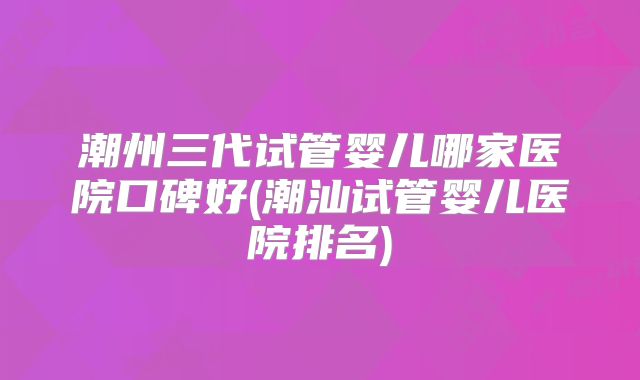 潮州三代试管婴儿哪家医院口碑好(潮汕试管婴儿医院排名)