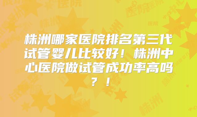株洲哪家医院排名第三代试管婴儿比较好!株洲中心医院做试管成功率高吗?!