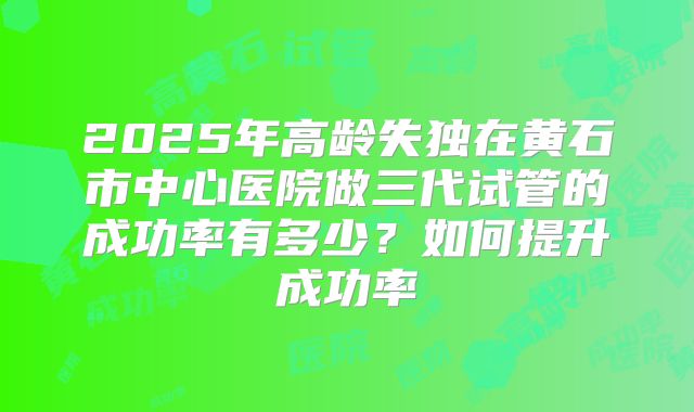 2025年高龄失独在黄石市中心医院做三代试管的成功率有多少？如何提升成功率