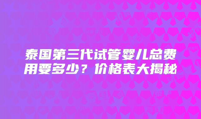 泰国第三代试管婴儿总费用要多少？价格表大揭秘