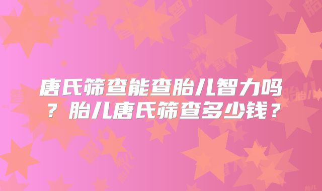 唐氏筛查能查胎儿智力吗?胎儿唐氏筛查多少钱?