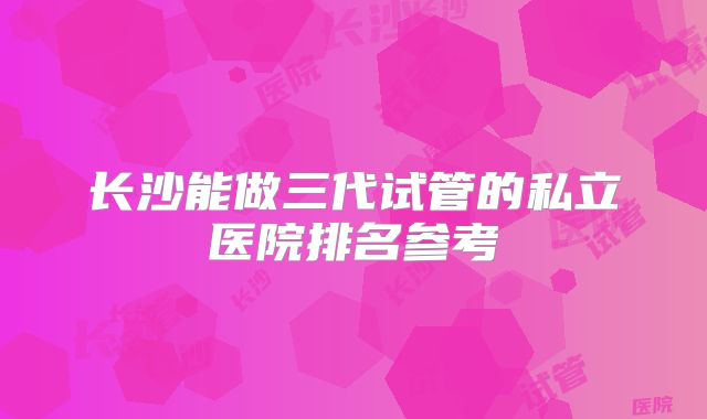 长沙能做三代试管的私立医院排名参考