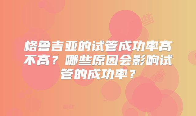 格鲁吉亚的试管成功率高不高？哪些原因会影响试管的成功率？
