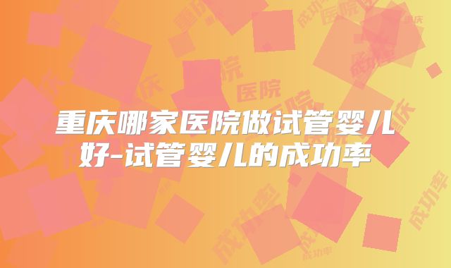 重庆哪家医院做试管婴儿好-试管婴儿的成功率