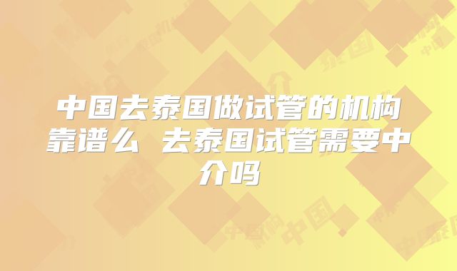中国去泰国做试管的机构靠谱么 去泰国试管需要中介吗