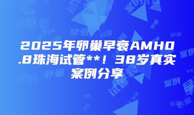 2025年卵巢早衰AMH0.8珠海试管**！38岁真实案例分享