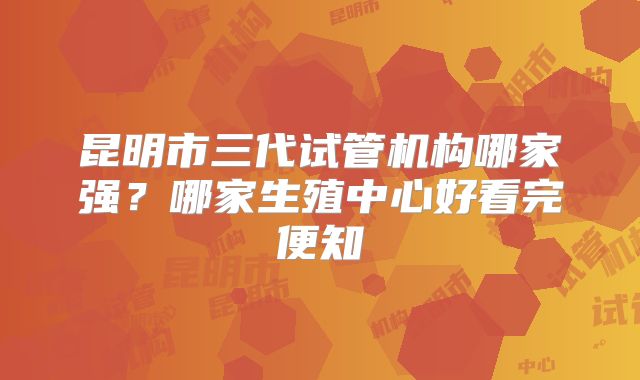 昆明市三代试管机构哪家强？哪家生殖中心好看完便知
