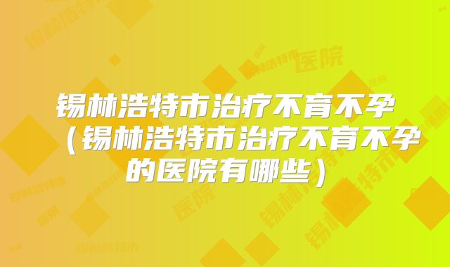 锡林浩特市治疗不育不孕（锡林浩特市治疗不育不孕的医院有哪些）
