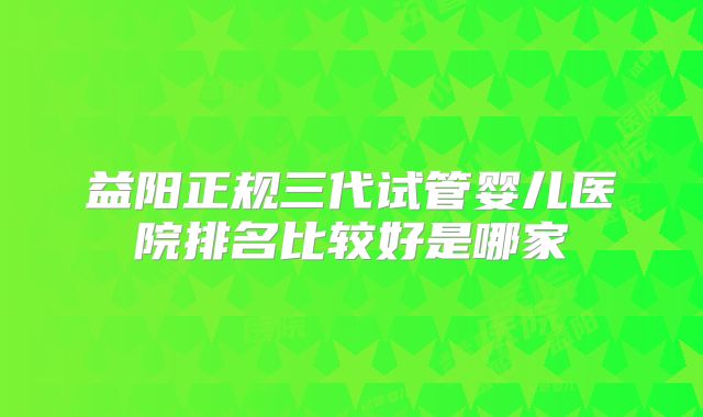 益阳正规三代试管婴儿医院排名比较好是哪家