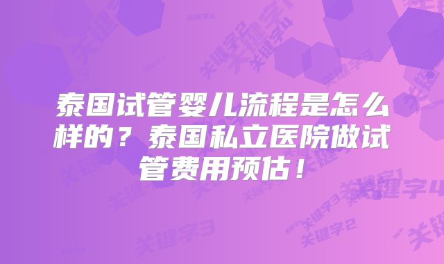 泰国试管婴儿流程是怎么样的？泰国私立医院做试管费用预估！