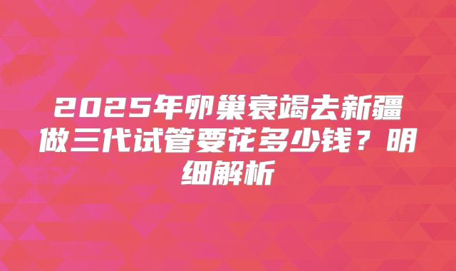 2025年卵巢衰竭去新疆做三代试管要花多少钱？明细解析