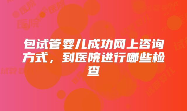 包试管婴儿成功网上咨询方式,到医院进行哪些检查