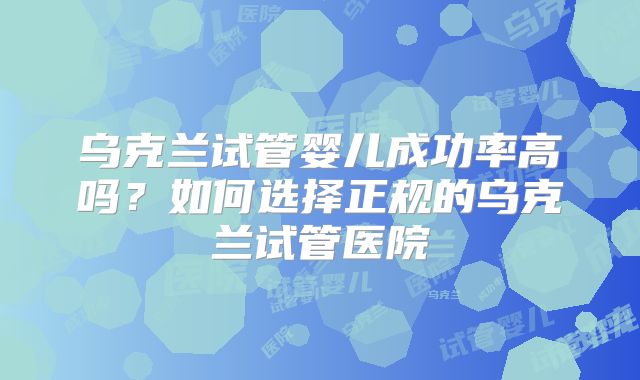 乌克兰试管婴儿成功率高吗？如何选择正规的乌克兰试管医院