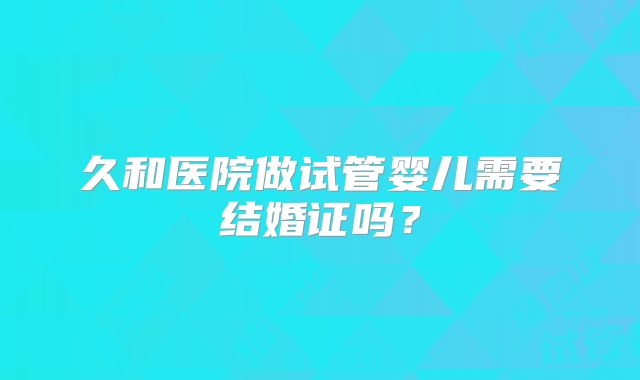 久和医院做试管婴儿需要结婚证吗？