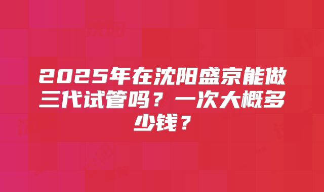 2025年在沈阳盛京能做三代试管吗？一次大概多少钱？