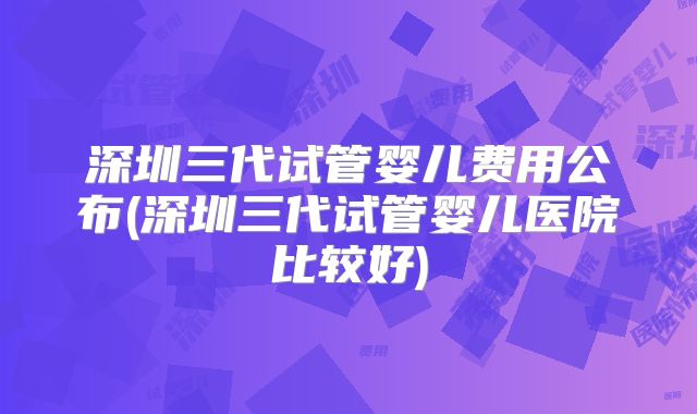 深圳三代试管婴儿费用公布(深圳三代试管婴儿医院比较好)