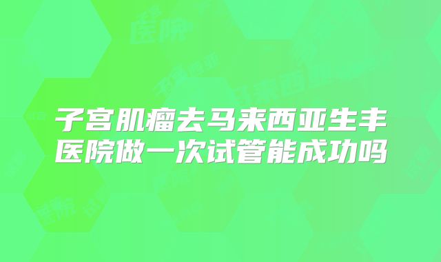 子宫肌瘤去马来西亚生丰医院做一次试管能成功吗