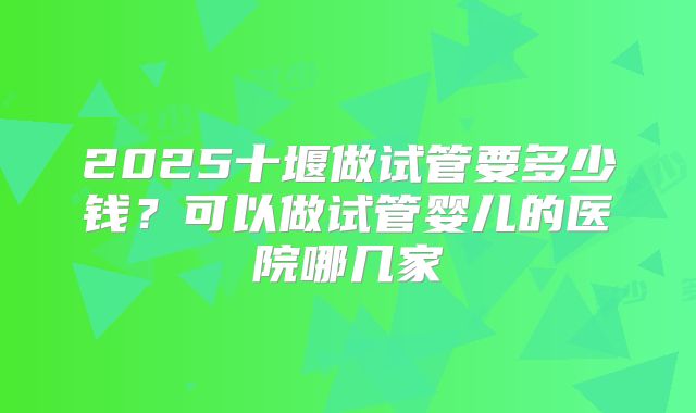 2025十堰做试管要多少钱？可以做试管婴儿的医院哪几家