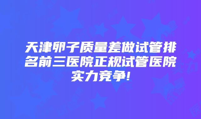 天津卵子质量差做试管排名前三医院正规试管医院实力竞争!