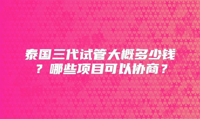 泰国三代试管大概多少钱?哪些项目可以协商?
