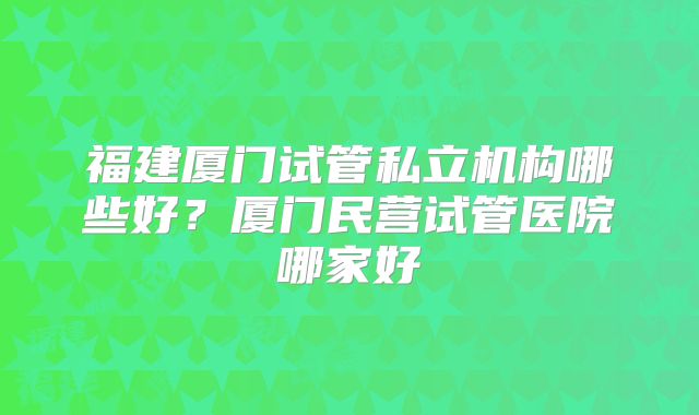 福建厦门试管私立机构哪些好？厦门民营试管医院哪家好