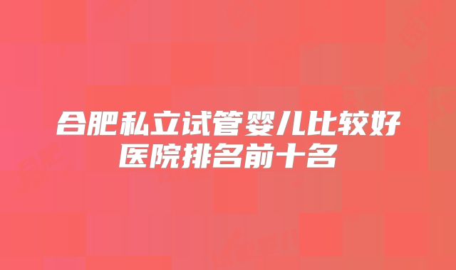 合肥私立试管婴儿比较好医院排名前十名