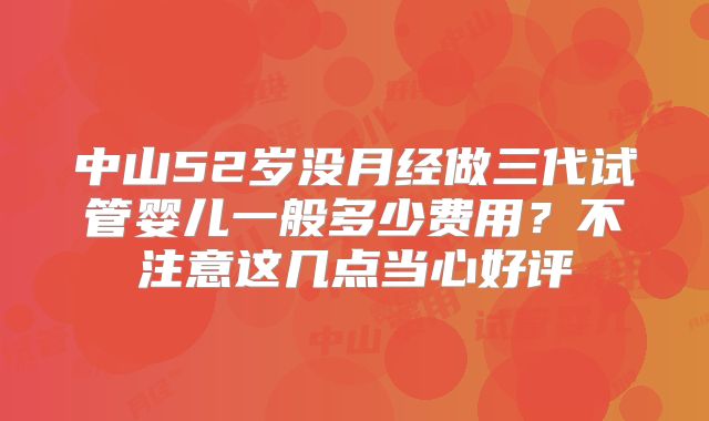 中山52岁没月经做三代试管婴儿一般多少费用?不注意这几点当心好评